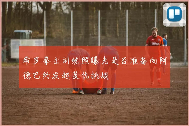 希罗拳击训练照曝光是否准备向阿德巴约发起复仇挑战