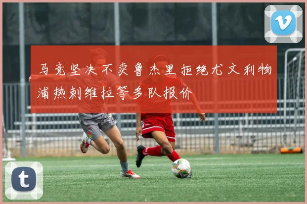 马竞坚决不卖鲁杰里拒绝尤文利物浦热刺维拉等多队报价
