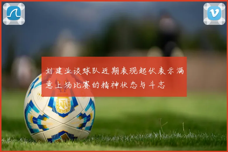 刘建业谈球队近期表现起伏表示满意上场比赛的精神状态与斗志