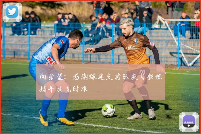 向余望：感谢球迷支持队友与教练携手共克时艰