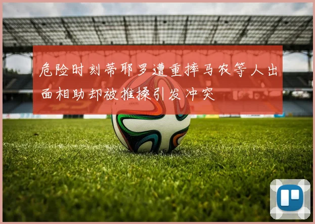 危险时刻蒂耶罗遭重摔马农等人出面相助却被推搡引发冲突