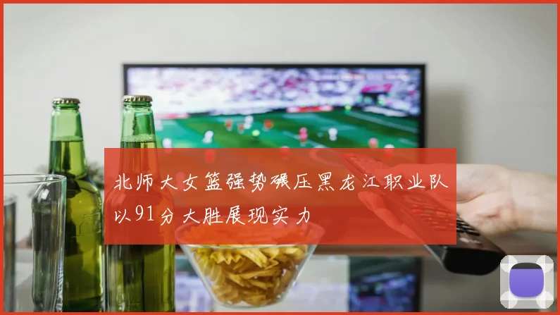 北师大女篮强势碾压黑龙江职业队以91分大胜展现实力