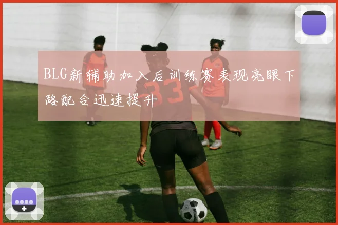 BLG新辅助加入后训练赛表现亮眼下路配合迅速提升